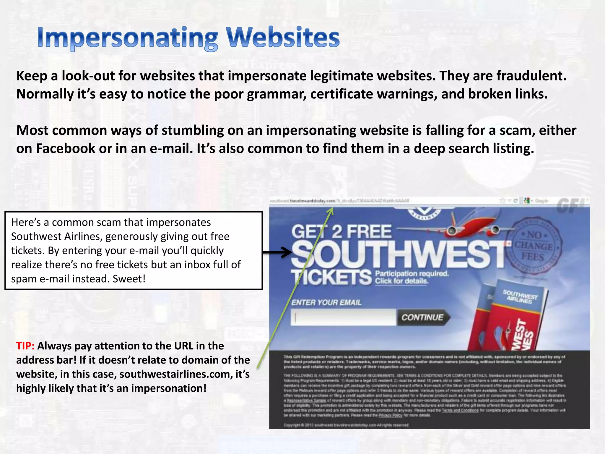 Keep a look-out for websites that impersonate legitimate websites. They are fraudulent.
Normally it’s easy to notice the poor grammar, certificate warnings, and broken links.
Most common ways of stumbling on an impersonating website is falling for a scam, either
on Facebook or in an e-mail. It’s also common to find them in a deep search listing.
Here’s a common scam that impersonates
Southwest Airlines, generously giving out free
tickets. By entering your e-mail you’ll quickly
realize there’s no free tickets but an inbox full of
spam e-mail instead. Sweet!
TIP: Always pay attention to the URL in the
address bar! If it doesn’t relate to domain of the
website, in this case, southwestairlines.com, it’s
highly likely that it’s an impersonation!
 