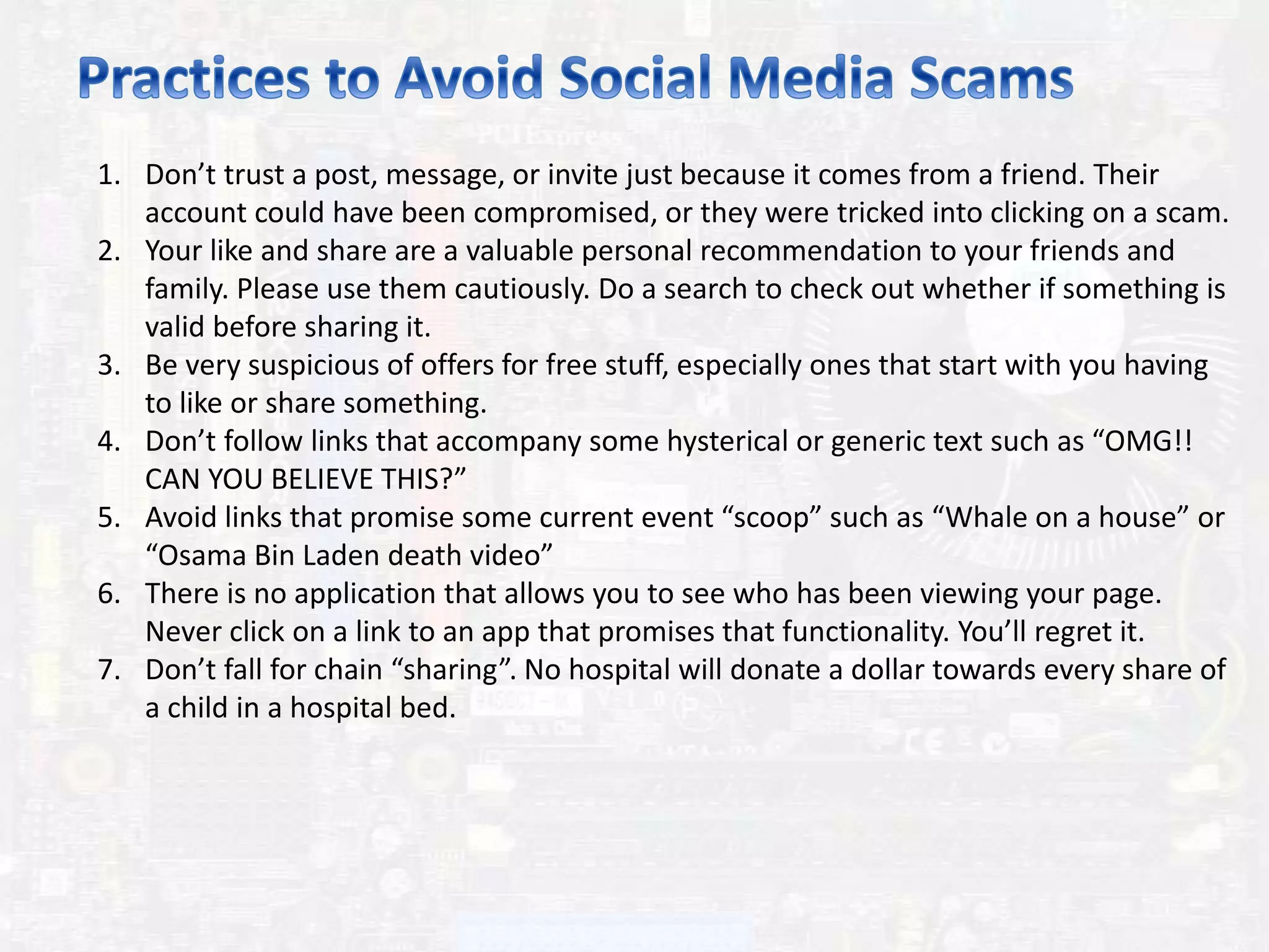 1. Don’t trust a post, message, or invite just because it comes from a friend. Their
account could have been compromised, or they were tricked into clicking on a scam.
2. Your like and share are a valuable personal recommendation to your friends and
family. Please use them cautiously. Do a search to check out whether if something is
valid before sharing it.
3. Be very suspicious of offers for free stuff, especially ones that start with you having
to like or share something.
4. Don’t follow links that accompany some hysterical or generic text such as “OMG!!
CAN YOU BELIEVE THIS?”
5. Avoid links that promise some current event “scoop” such as “Whale on a house” or
“Osama Bin Laden death video”
6. There is no application that allows you to see who has been viewing your page.
Never click on a link to an app that promises that functionality. You’ll regret it.
7. Don’t fall for chain “sharing”. No hospital will donate a dollar towards every share of
a child in a hospital bed.
 