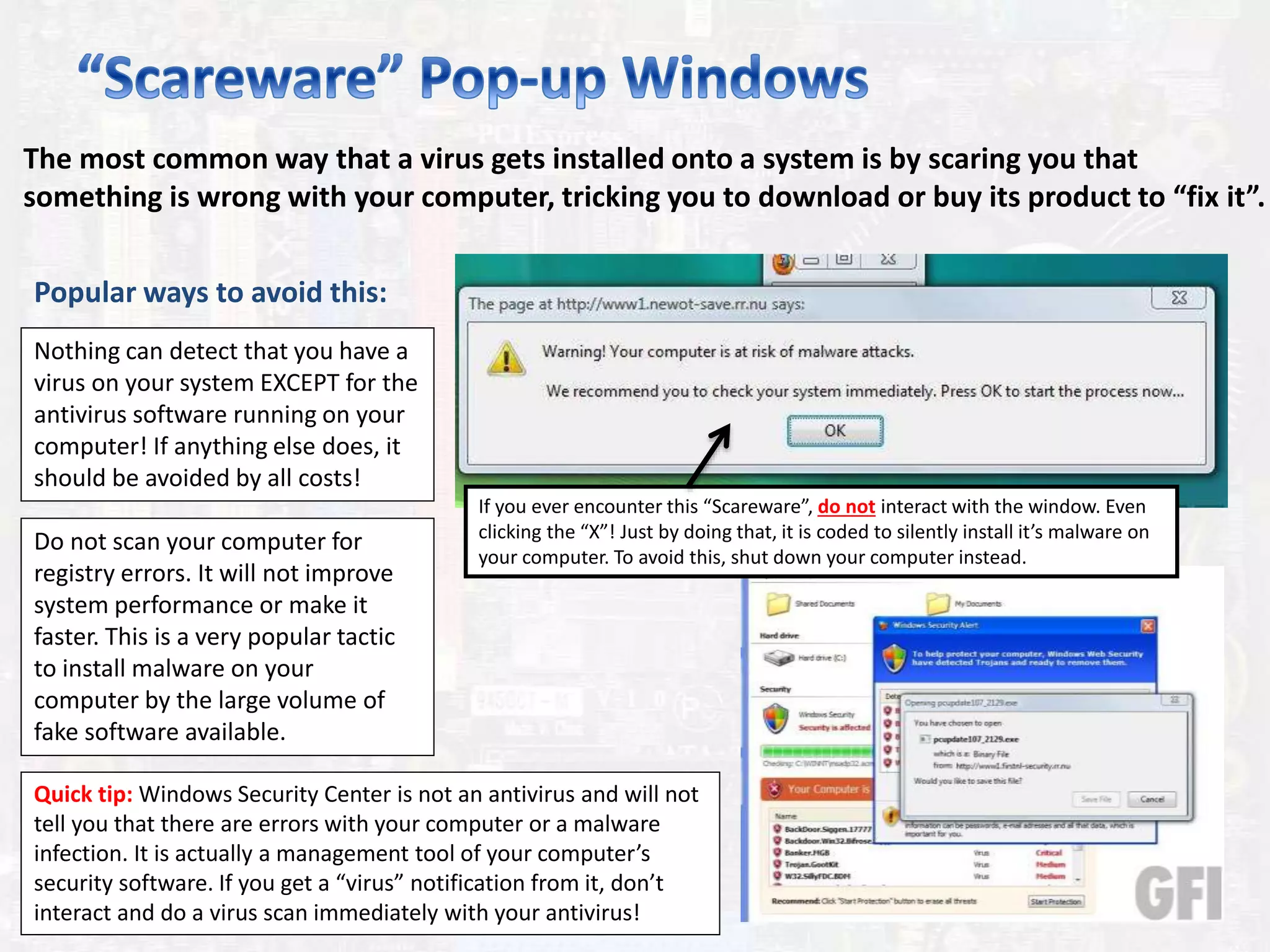 The most common way that a virus gets installed onto a system is by scaring you that
something is wrong with your computer, tricking you to download or buy its product to “fix it”.
Popular ways to avoid this:
Nothing can detect that you have a
virus on your system EXCEPT for the
antivirus software running on your
computer! If anything else does, it
should be avoided by all costs!
If you ever encounter this “Scareware”, do not interact with the window. Even
clicking the “X”! Just by doing that, it is coded to silently install it’s malware on
your computer. To avoid this, shut down your computer instead.
Do not scan your computer for
registry errors. It will not improve
system performance or make it
faster. This is a very popular tactic
to install malware on your
computer by the large volume of
fake software available.
Quick tip: Windows Security Center is not an antivirus and will not
tell you that there are errors with your computer or a malware
infection. It is actually a management tool of your computer’s
security software. If you get a “virus” notification from it, don’t
interact and do a virus scan immediately with your antivirus!
 