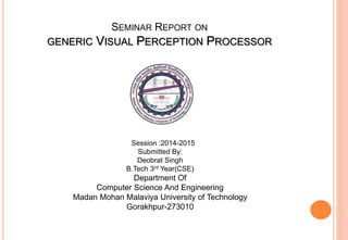 SEMINAR REPORT ON
GENERIC VISUAL PERCEPTION PROCESSOR
Session :2014-2015
Submitted By:
Deobrat Singh
B.Tech 3rd Year(CSE)
Department Of
Computer Science And Engineering
Madan Mohan Malaviya University of Technology
Gorakhpur-273010
 