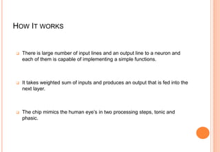 HOW IT WORKS
 There is large number of input lines and an output line to a neuron and
each of them is capable of implementing a simple functions.
 It takes weighted sum of inputs and produces an output that is fed into the
next layer.
 The chip mimics the human eye’s in two processing steps, tonic and
phasic.
 