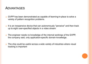 ADVANTAGES
 GVPP has been demonstrated as capable of learning-in-place to solve a
variety of pattern recognition problems.
 It is an inexpensive device that can autonomously "perceive" and then track
up to eight user-specified objects in a video stream
 The engineer needs no knowledge of the internal workings of the GVPP,
the company said, only application-specific domain knowledge.
 The chip could be useful across a wide variety of industries where visual
tracking is important
 
