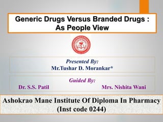 Generic Drugs Versus Branded Drugs :
As People View
Presented By:
Mr.Tushar D. Morankar*
Guided By:
Dr. S.S. Patil Mrs. Nishita Wani
Ashokrao Mane Institute Of Diploma In Pharmacy
(Inst code 0244)
 