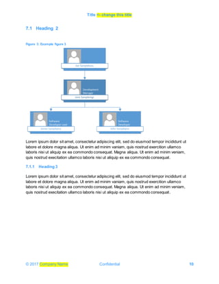 Title <- change this title
© 2017 Company Name Confidential 10
7.1 Heading 2
Figure 3: Example figure 3
Lorem ipsum dolor sit amet, consectetur adipiscing elit, sed do eiusmod tempor incididunt ut
labore et dolore magna aliqua. Ut enim ad minim vaniam, quis nostrud exercition ullamco
laboris nisi ut aliquip ex ea commondo consequat. Magna aliqua. Ut enim ad minim veniam,
quis nostrud execitation ullamco laboris nisi ut aliquip ex ea commondo consequat.
7.1.1 Heading 3
Lorem ipsum dolor sit amet, consectetur adipiscing elit, sed do eiusmod tempor incididunt ut
labore et dolore magna aliqua. Ut enim ad minim vaniam, quis nostrud exercition ullamco
laboris nisi ut aliquip ex ea commondo consequat. Magna aliqua. Ut enim ad minim veniam,
quis nostrud execitation ullamco laboris nisi ut aliquip ex ea commondo consequat.
 