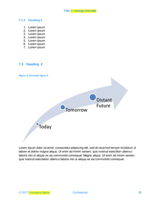 Title <- change this title
© 2017 Company Name Confidential 12
7.1.3 Heading 3
1. Lorem ipsum
2. Lorem ipsum
3. Lorem ipsum
4. Lorem ipsum
5. Lorem ipsum
6. Lorem ipsum
7. Lorem ipsum
7.2 Heading 2
Figure 5: Example figure 5
Lorem ipsum dolor sit amet, consectetur adipiscing elit, sed do eiusmod tempor incididunt ut
labore et dolore magna aliqua. Ut enim ad minim vaniam, quis nostrud exercition ullamco
laboris nisi ut aliquip ex ea commondo consequat. Magna aliqua. Ut enim ad minim veniam,
quis nostrud execitation ullamco laboris nisi ut aliquip ex ea commondo consequat.
Today
Tomorrow
Distant
Future
 