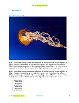 Title <- change this title
© 2017 Company Name Confidential 8
7 Heading 1
Figure 1: Example figure 1
Lorem ipsum dolor sit amet, consectetur adipiscing elit, sed do eiusmod tempor incididunt ut
labore et dolore magna aliqua. Ut enim ad minim vaniam, quis nostrud exercition ullamco
laboris nisi ut aliquip ex ea commondo consequat. Magna aliqua. Ut enim ad minim veniam,
quis nostrud execitation ullamco laboris nisi ut aliquip ex ea commondo consequat.
Lorem ipsum dolor sit amet, consectetur adipiscing elit, sed do eiusmod tempor incididunt ut
labore et dolore magna aliqua. Ut enim ad minim vaniam, quis nostrud exercition ullamco
laboris nisi ut aliquip ex ea commondo consequat. Magna aliqua. Ut enim ad minim veniam,
quis nostrud execitation ullamco laboris nisi ut aliquip ex ea commondo consequat:
1. Lorem ipsum
2. Lorem ipsum
3. Lorem ipsum
4. Lorem ipsum
5. Lorem ipsum
6. Lorem ipsum
7. Lorem ipsum
 