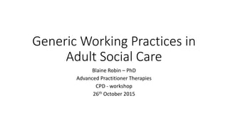 Generic Working Practices in
Adult Social Care
Blaine Robin – PhD
Advanced Practitioner Therapies
CPD - workshop
26th October 2015
 
