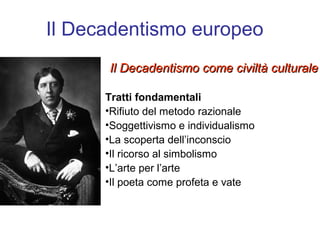 Il Decadentismo europeo
      Il Decadentismo come civiltà culturale

      Tratti fondamentali
      •Rifiuto del metodo razionale
      •Soggettivismo e individualismo
      •La scoperta dell’inconscio
      •Il ricorso al simbolismo
      •L’arte per l’arte
      •Il poeta come profeta e vate
 