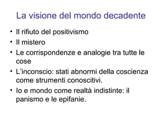 La visione del mondo decadente
• Il rifiuto del positivismo
• Il mistero
• Le corrispondenze e analogie tra tutte le
  cose
• L’inconscio: stati abnormi della coscienza
  come strumenti conoscitivi.
• Io e mondo come realtà indistinte: il
  panismo e le epifanie.
 
