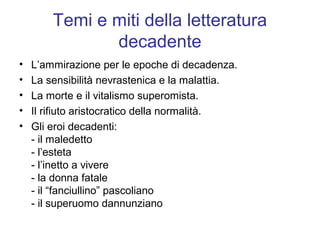 Temi e miti della letteratura
               decadente
•   L’ammirazione per le epoche di decadenza.
•   La sensibilità nevrastenica e la malattia.
•   La morte e il vitalismo superomista.
•   Il rifiuto aristocratico della normalità.
•   Gli eroi decadenti:
    - il maledetto
    - l’esteta
    - l’inetto a vivere
    - la donna fatale
    - il “fanciullino” pascoliano
    - il superuomo dannunziano
 