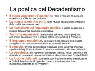 La poetica del Decadentismo
• Il poeta veggente e l’estetismo: l’arte è voce del mistero che
    obbedisce a sollecitazioni profonde.
• La poesia come arte pura: l’arte rifugge dalla rappresentazione
    della realtà storica e sociale.
• La rivoluzione del linguaggio poetico: il valore suggestivo e
  magico della parola, l’oscurità enigmatica.
• Tecniche espressive: la musicalità del verso mira a produrre
    nell’animo decadente vere e proprie estasi (Arte poetica di Verlaine)
• Il linguaggio metaforico:             la metafora non lega più solo oggetti
    somiglianti, ma crea nuove associazioni tra realtà lontane.
•   Il simbolo: diverso dall’allegoria medievale dove la corrispondenza
    significante/significato è chiara, è oscuro e misterioso, allusivo, polisemico.
•   La sinestesia: è la fusione di sensazioni (uditive, visive, tattili etc.) che
    rimanda ad una rete di relazioni simboliche che presuppone l’unità del tutto.
• La fusione delle arti: coerente con il panismo mira a realizzare
    un’arte totale fondendo parola, musica e azione scenica
    (Gesamtkunstwerk di R. Wagner)
 