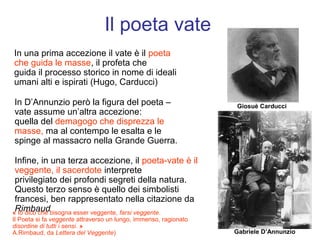 Il poeta vate
In una prima accezione il vate è il poeta
che guida le masse, il profeta che
guida il processo storico in nome di ideali
umani alti e ispirati (Hugo, Carducci)

In D’Annunzio però la figura del poeta –                          Giosuè Carducci
vate assume un’altra accezione:
quella del demagogo che disprezza le
masse, ma al contempo le esalta e le
spinge al massacro nella Grande Guerra.

 Infine, in una terza accezione, il poeta-vate è il
 veggente, il sacerdote interprete
 privilegiato dei profondi segreti della natura.
 Questo terzo senso è quello dei simbolisti
 francesi, ben rappresentato nella citazione da
 Rimbaud
« Io dico che bisogna esser veggente, farsi veggente.
Il Poeta si fa veggente attraverso un lungo, immenso, ragionato
disordine di tutti i sensi. »
A.Rimbaud, da Lettera del Veggente)                               Gabriele D’Annunzio
 