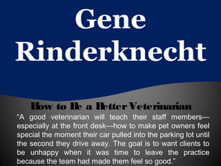 Gene
Rinderknecht
How to Be a BetterVeterinarian
“A good veterinarian will teach their staff members—
especially at the front desk—how to make pet owners feel
special the moment their car pulled into the parking lot until
the second they drive away. The goal is to want clients to
be unhappy when it was time to leave the practice
because the team had made them feel so good.”
 