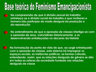 Base teórica do Feminismo Emancipacionista Na compreensão de que à divisão sexual do trabalho entrelaça-se a divisão social do trabalho e que mulheres e homens irão participar de modo desigual da produção e da reprodução  No entendimento de que a opressão de classes interliga-se com a opressão de sexo, coincidindo historicamente  e se desenvolvendo entrelaçadas no decorrer da história Na formulação do ponto de vista de que, ao surgir entrelaçado com a opressão de classes, este sistema irá impregnar os espaços sociais, as instâncias políticas, as formas culturais, entendendo, assim, que as relações desiguais de gênero se dão em todas as esferas da sociedade fundada nas relações desiguais de classe 
