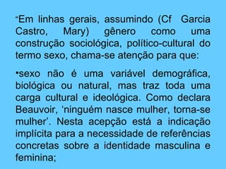 “ Em linhas gerais, assumindo (Cf  Garcia Castro, Mary) gênero como uma construção sociológica, político-cultural do termo sexo, chama-se atenção para que: sexo não é uma variável demográfica, biológica ou natural, mas traz toda uma carga cultural e ideológica. Como declara Beauvoir, ‘ninguém nasce mulher, torna-se mulher’. Nesta acepção está a indicação implícita para a necessidade de referências concretas sobre a identidade masculina e feminina; 