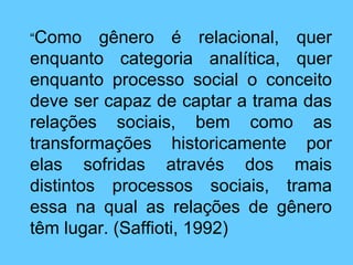 “ Como gênero é relacional, quer enquanto categoria analítica, quer enquanto processo social o conceito deve ser capaz de captar a trama das relações sociais, bem como as transformações historicamente por elas sofridas através dos mais distintos processos sociais, trama essa na qual as relações de gênero têm lugar. (Saffioti, 1992) 