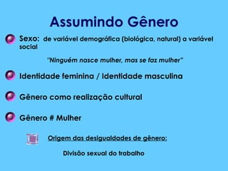 Assumindo Gênero Sexo:   de variável demográfica (biológica, natural) a variável social “ Ninguém nasce mulher, mas se faz mulher” Identidade feminina / Identidade masculina Gênero como realização cultural Gênero # Mulher Origem das desigualdades de gênero: Divisão sexual do trabalho 