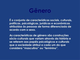 Gênero É o conjunto de características sociais, culturais, políticas, psicológicas, jurídicas e econômicas atribuídas às pessoas de forma diferenciada de acordo com o sexo. As características de gênero são construções sócio-culturais que variam através da história e se referem aos papéis psicológicos e culturais que a sociedade atribui a cada um do que considera “masculino” ou “feminino”.  