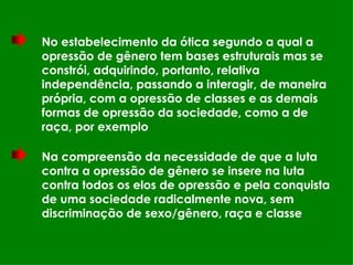 No estabelecimento da ótica segundo a qual a opressão de gênero tem bases estruturais mas se constrói, adquirindo, portanto, relativa independência, passando a interagir, de maneira própria, com a opressão de classes e as demais formas de opressão da sociedade, como a de raça, por exemplo Na compreensão da necessidade de que a luta contra a opressão de gênero se insere na luta contra todos os elos de opressão e pela conquista de uma sociedade radicalmente nova, sem discriminação de sexo/gênero, raça e classe 