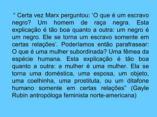   “  Certa vez Marx perguntou: ‘O que é um escravo negro? Um homem de raça negra. Esta explicação é tão boa quanto a outra: um negro é um negro. Ele se torna um escravo somente em certas relações’. Poderíamos então parafrasear: O que é uma mulher subordinada? Uma fêmea da espécie humana. Esta explicação é tão boa quanto a outra: a mulher é uma mulher. Ela se torna uma doméstica, uma esposa, um objeto, uma coelhinha, uma prostituta, ou um ditafone humano somente em certas relações” (Gayle Rubin antropóloga feminista norte-americana) 