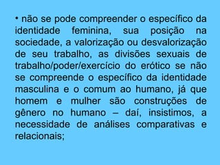 não se pode compreender o específico da identidade feminina, sua posição na sociedade, a valorização ou desvalorização de seu trabalho, as divisões sexuais de trabalho/poder/exercício do erótico se não se compreende o específico da identidade masculina e o comum ao humano, já que homem e mulher são construções de gênero no humano – daí, insistimos, a necessidade de análises comparativas e relacionais; 