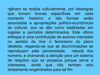 gênero se realiza culturalmente, por ideologias que tomam formas específicas em cada momento histórico e tais formas estão associadas a apropriações político-econômicas do cultural, que se dão como totalidades em lugares e períodos determinados. Este último enfoque é uma contribuição de autores marxistas no sentido de tirar o feminismo do plano idealista, negando-se que as discriminações se reproduzem pela perversidade  natural dos homens, e chamando a atenção para um sistema de relações que se perpetua porque serve a interesses, ainda que não tenham sido diretamente engendrados para tal fim.   