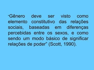 “ Gênero deve ser visto como elemento constitutivo das relações sociais, baseadas em diferenças percebidas entre os sexos, e como sendo um modo básico de significar relações de poder” (Scott, 1990). 