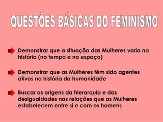 Demonstrar que a situação das Mulheres varia na história (no tempo e no espaço)  Demonstrar que as Mulheres têm sido agentes ativos na história da humanidade Buscar as origens da hierarquia e das desigualdades nas relações que as Mulheres estabelecem entre si e com os homens QUESTÕES BÁSICAS DO FEMINISMO 