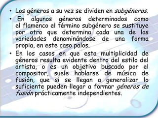 • Los géneros a su vez se dividen en subgéneros.
• En algunos géneros determinados como
  el flamenco el término subgénero se sustituye
  por otro que determina cada una de las
  variedades denominándose de una forma
  propia, en este caso palos.
• En los casos en que esta multiplicidad de
  géneros resulta evidente dentro del estilo del
  artista, o es un objetivo buscado por el
  compositor, suele hablarse de música de
  fusión, que si se llegan a generalizar lo
  suficiente pueden llegar a formar géneros de
  fusión prácticamente independientes.
 