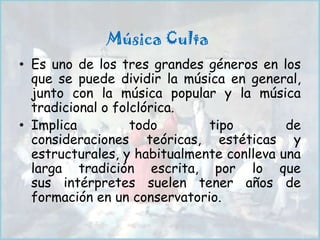 Música Culta
• Es uno de los tres grandes géneros en los
  que se puede dividir la música en general,
  junto con la música popular y la música
  tradicional o folclórica.
• Implica          todo       tipo         de
  consideraciones teóricas, estéticas y
  estructurales, y habitualmente conlleva una
  larga tradición escrita, por lo que
  sus intérpretes suelen tener años de
  formación en un conservatorio.
 