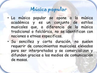 Música popular
• La música popular se opone a la música
  académica y es un conjunto de estilos
  musicales que, a diferencia de la música
  tradicional o folclórica, no se identifican con
  naciones o etnias especificas.
• Su sencillez y corta duración, no suelen
  requerir de conocimientos musicales elevados
  para ser interpretados y se comercializan y
  difunden gracias a los medios de comunicación
  de masas.
 