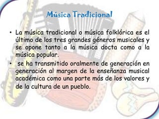 Música Tradicional

• La música tradicional o música folklórica es el
  último de los tres grandes géneros musicales y
  se opone tanto a la música docta como a la
  música popular.
• se ha transmitido oralmente de generación en
  generación al margen de la enseñanza musical
  académica como una parte más de los valores y
  de la cultura de un pueblo.
 