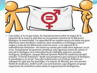  Casi todas, si no es que todas, las interpretaciones sobre el origen de la
opresión de la mujer la ubicaban en la expresión máxima de la diferencia
biológica: la maternidad. La capacidad de ser madres marca sin duda una gran
diferencia entre hombres y mujeres, pero considerar a la biología como el
origen y razón de las diferencias entre los sexos –y en especial de la
subordinación femenina– sin tomar en cuenta para nada otros aspectos, es un
error. Actualmente las posturas científicas más rigurosas tratan de valorar el
peso de lo biológico en la interrelación de múltiples aspectos: sociales,
ecológicos, biológicos. Jacques Monod (premio Nobel de medicina) decidió
estudiar "el hecho femenino" desde una perspectiva que incluyera lo biológico,
lo psicológico y lo social. Para ello realizó junto con Evelyne Sullerot un
coloquio en 1976 que fue presidido, a la muerte de Monod, por otro premio
Nobel de medicina, André Lwoff. Las conclusiones a que llegaron un grupo
importante de científicos echan abajo la argumentación biologicista.
 