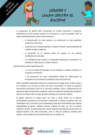 La perspectiva de género debe incorporarse de manera transversal y específica,
entendiendo que todo proceso educativo es “Educación en y para la Igualdad”. Ésta se
dirige fundamentalmente a cuatro ámbitos temáticos:
o la deconstrucción de roles sexistas y la construcción de roles igualitarios
masculinos y femeninos,
o el fomento de la corresponsabilidad: el reparto de tareas, responsabilidades de
cuidados, tiempos y espacios.
o la prevención de la violencia contra las mujeres en sus distintas
manifestaciones culturales,
o y la visibilidad de las mujeres y su diversidad, enfatizando su aportación a la
sociedad en cada cultura y momento histórico.
Además supone prestar especial atención:
- a un uso no sexista del lenguaje y de las imágenes y símbolos asociado a lo
masculino y lo femenino,
- a las situaciones de mayor vulnerabilidad donde las niñas/mujeres se
encuentren en una situación de partida de mayor discriminación
Estas actividades (específicas) tienen que complementar el trabajo diario en este campo y
ser incluidas en el currículo y/o Plan del Centro (transversal). Si desde la educación
intercultural proponíamos incluir en el currículum ejemplos, casos y experiencias de los
lugares de origen del alumnado inmigrante, cuando incorporamos la perspectiva de género,
tenemos que saber incluir en estos ejemplos el trabajo y la vida de las mujeres.
El género determina el trabajo diario con niños y niñas. Dentro de la atención
individualizada propuesta por la educación multicultural, el enfoque de género sería una
metodología más, de tal forma que el profesorado pueda tener herramientas para detectar
desigualdades de género, actitudes sexistas, imitación de roles, etc. Con el contacto
cotidiano y cercano, el profesorado debe intentar fomentar la participación de las niñas con
especial atención a las niñas inmigrantes, crear un clima de confianza, hacerlas sentir
seguras, crear canales de comunicación fluida con sus familias, etc.
 