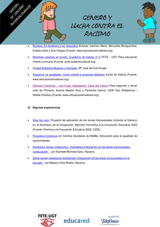 • Nombra. En femenino y en masculino Autoras: Carmen Alario, Mercedes Bengoechea,
Eulalia Lledó y Ana Vargas (Fuente: www.educacionenvalores.org)
• Nosotras creamos el mundo. Cuaderno de trabajo nº 2 FETE - UGT Para educación
infantil y primaria (Fuente: www.aulaintercultural.org)
• Unidad Didáctica Mujeres y Hombres, Mª José del Val Hinojal.
• Xogamos na igualdade. Conto infantil e proposta didáctica Xunta de Galicia (Fuente:
www.educacionenvalores.org)
• Zenobia Camprubí... una mujer trabajadora. Caza del Tesoro Para segundo y tercer
ciclo de Primaria, Autoría Beatriz Ruiz y Fernando García. CEIP San Walabonso -
Niebla (Huelva) (Fuente: www.educacionenvalores.org)
3) Algunas experiencias
• Abre los ojos, Proyecto de aplicación de los temas transversales (incluido el Género)
en el fenómeno de la inmigración, Mención honorífica a la Innovación Educativa 2002
(Fuente: Premios a la Innovación Educativa 2002, CIDE)
• Programa Comenius en Centros Escolares de Melilla: Educación para la igualdad de
oportunidades
• Zeharkako Arloan integrazioa : hezkidetza.'Integración en las áreas transversales :
coeducación' , por Karmele Monreal Sanz, Navarra.
• Zehar-arloen isladapena ikastetxean.'Integración de las áreas transversales en la
escuela' , por Nekane Oroz Bretón, Navarra.
 