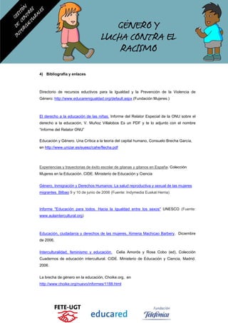 4) Bibliografía y enlaces
Directorio de recursos eductivos para la Igualdad y la Prevención de la Violencia de
Género: http://www.educarenigualdad.org/default.aspx (Fundación Mujeres:)
El derecho a la educación de las niñas. Informe del Relator Especial de la ONU sobre el
derecho a la educación, V. Muñoz Villalobos Es un PDF y te lo adjunto con el nombre
“Informe del Relator ONU”
Educación y Género. Una Crítica a la teoría del capital humano, Consuelo Brecha García,
en http://www.unizar.es/eueez/cahe/flecha.pdf
Experiencias y trayectorias de éxito escolar de gitanas y gitanos en España. Colección
Mujeres en la Educación. CIDE. Ministerio de Educación y Ciencia
Género, Inmigración y Derechos Humanos: La salud reproductiva y sexual de las mujeres
migrantes. Bilbao 9 y 10 de junio de 2006 (Fuente: Indymedia Euskal Herria)
Informe "Educación para todos. Hacia la Igualdad entre los sexos" UNESCO (Fuente:
www.aulaintercultural.org)
Educación, ciudadanía y derechos de las mujeres, Ximena Machicao Barbery, Diciembre
de 2006.
Interculturalidad, feminismo y educación. Celia Amorós y Rosa Cobo (ed), Colección
Cuadernos de educación intercultural. CIDE. Ministerio de Educación y Ciencia, Madrid.
2006.
La brecha de género en la educación, Choike.org, en
http://www.choike.org/nuevo/informes/1188.html
 