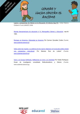 Logros y perspectivas de Género en la Educación: El Informe Gap Pt.I United Nations
Children's Fund (UNICEF) 2006
Revista Iberoamericana de educación nº 6, Monográfico Género y Educación, sep-dic
1994.
Romipen en femenino. Gitaneidad en femenino Por Carmen González Cortés (Fuente:
www.aulaintercultural.org)
Velos sobre las mujeres. La polémica de los signos religiosos en la escuela pública desde
una perspectiva intercultural. Por Mariana Ruiz de Lobera* (Fuente:
www.aulaintercultural.org)
Venir a la Europa fortificada. Reflexiones en torno a la identidad Por Estela Rodriguez.
Grupo de investigación consolidado Multiculturalismo y Género (Fuente:
www.aulaintercultural.org)
 