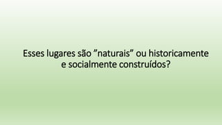 Esses lugares são ”naturais” ou historicamente
e socialmente construídos?
 
