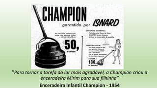 ”Para tornar a tarefa do lar mais agradável, a Champion criou a
enceradeira Mirim para sua filhinha”
Enceradeira Infantil Champion - 1954
 