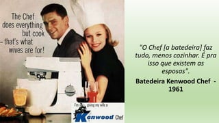 "O Chef [a batedeira] faz
tudo, menos cozinhar. É pra
isso que existem as
esposas".
Batedeira Kenwood Chef -
1961
 
