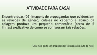 ATIVIDADE PARA CASA!
Encontre duas (02) imagens de propagandas que evidenciam
as relações de gênero; cole-as no caderno e abaixo da
colagem produza um pequeno comentário (cerca de 5
linhas) explicativo de como se configuram tais relações.
Obs: não pode ser propagandas já usadas na aula de hoje.
 