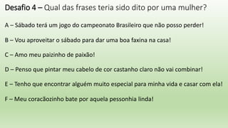Desafio 4 – Qual das frases teria sido dito por uma mulher?
A – Sábado terá um jogo do campeonato Brasileiro que não posso perder!
B – Vou aproveitar o sábado para dar uma boa faxina na casa!
C – Amo meu paizinho de paixão!
D – Penso que pintar meu cabelo de cor castanho claro não vai combinar!
E – Tenho que encontrar alguém muito especial para minha vida e casar com ela!
F – Meu coracãozinho bate por aquela pessonhia linda!
 