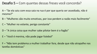 Desafio 5 – Com quantas dessas freses você concorda?
A – "Se ela saiu com essa saia na rua é por que queria ser assediada, não é
mesmo?"
B – "Mulheres são muito emotivas, por isso perdem a razão mais facilmente"
C – "Mulher no volante, perigo constante"
D – "A única coisa que mulher sabe pilotar bem é o fogão"
E – "Você é menina, não pode jogar futebol"
F – "Não tem problema a mulher trabalhar fora, desde que não atrapalhe nas
tarefas domésticas"
 