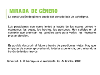 MIRADA DE GÉNERO
La construcción de género puede ser considerada un paradigma.
Los paradigmas son como lentes a través de los cuales vemos y
evaluamos las cosas, los hechos, las personas. Hay señales en el
contexto que anuncian los cambios pero para verlas es necesario
prestar atención.
Es posible descubrir el futuro a través de paradigmas viejos. Hay que
empezar de nuevo aprovechando toda la experiencia, pero mirando a
través de lentes nuevos
Schonfeld, R. El liderazgo es un sentimiento. Bs. As Granica, 2000
 