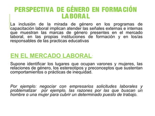 PERSPECTIVA DE GÉNERO EN FORMACIÓN
LABORAL
La inclusión de la mirada de género en los programas de
capacitación laboral implican atender las señales externas e internas
que muestran las marcas de género presentes en el mercado
laboral, en las propias instituciones de formación y en los/as
responsables de las practicas educativas
EN EL MERCADO LABORAL:
Supone identificar los lugares que ocupan varones y mujeres, las
relaciones de género, los estereotipos y preconceptos que sustentan
comportamientos o prácticas de inequidad.
Por ejemplo: negociar con empresarios solicitudes laborales y
problematizar por ejemplo, las razones por las que buscan un
hombre o una mujer para cubrir un determinado puesto de trabajo.
 