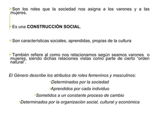 Son los roles que la sociedad nos asigna a los varones y a las
mujeres.
Es una CONSTRUCCIÓN SOCIAL.
Son características sociales, aprendidas, propias de la cultura
También refiere al como nos relacionamos según seamos varones o
mujeres, siendo dichas relaciones vistas como parte de cierto “orden
natural”.
El Género describe los atributos de roles femeninos y masculinos:
•Determinados por la sociedad
•Aprendidos por cada individuo
•Sometidos a un constante proceso de cambio
•Determinados por la organización social, cultural y económica
 