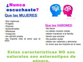 Que las MUJERES:
•Son ingenuas
•Frágiles
•Pasivas
•Subordinadas
•Miedosas
•Inseguras
•sin opinión propia
•les importa más el amor que el
sexo.
Que los VARONES:
•No lloran
•no deben mostrar miedo
•deben mantener a la familia
•tienen que encarar
•No pueden dudar
•deben ser valientes y atreverse
•lo único que les importa es el sexo
¿Nunca
escuchaste?
Estas características NO son
naturales son estereotipos de
 