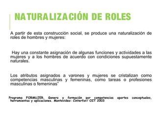NATURALIZACIÓN DE ROLES
A partir de esta construcción social, se produce una naturalización de
roles de hombres y mujeres:
Hay una constante asignación de algunas funciones y actividades a las
mujeres y a los hombres de acuerdo con condiciones supuestamente
naturales.
Los atributos asignados a varones y mujeres se cristalizan como
competencias masculinas y femeninas, como tareas o profesiones
masculinas o femeninas”
Programa FORMUJER, Genero y formación por competencias aportes conceptuales,
herramientas y aplicaciones. Montevideo: Cinterfor/ OIT 2003
 