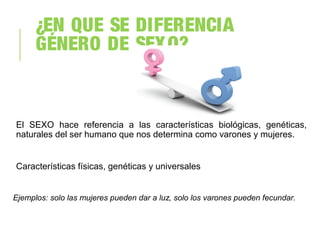 ¿EN QUE SE DIFERENCIA
GÉNERO DE SEXO?
El SEXO hace referencia a las características biológicas, genéticas,
naturales del ser humano que nos determina como varones y mujeres.
Características físicas, genéticas y universales
Ejemplos: solo las mujeres pueden dar a luz, solo los varones pueden fecundar.
 