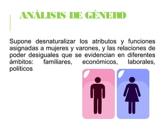 ANÁLISIS DE GÉNERO
Supone desnaturalizar los atributos y funciones
asignadas a mujeres y varones, y las relaciones de
poder desiguales que se evidencian en diferentes
ámbitos: familiares, económicos, laborales,
políticos
 
